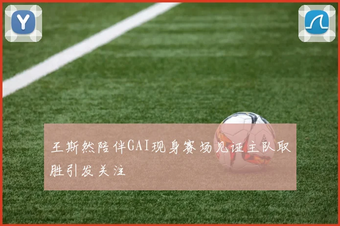王斯然陪伴GAI现身赛场见证主队取胜引发关注