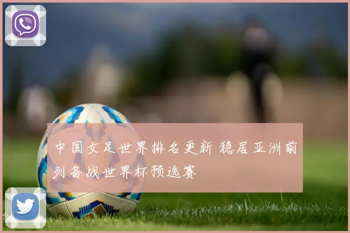 中国女足世界排名更新 稳居亚洲前列备战世界杯预选赛