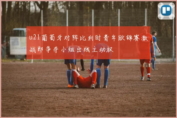 u21葡萄牙对阵比利时青年欧锦赛激战即争夺小组出线主动权