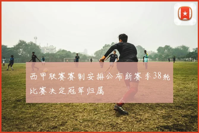西甲联赛赛制安排公布新赛季38轮比赛决定冠军归属