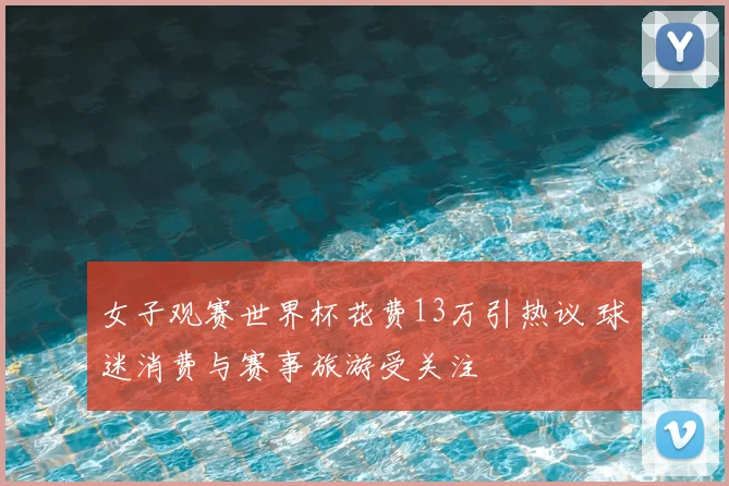 女子观赛世界杯花费13万引热议 球迷消费与赛事旅游受关注